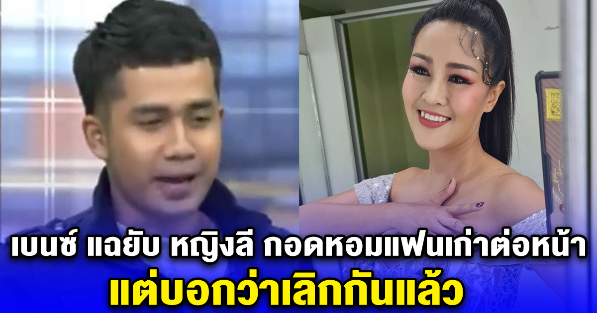 เบนซ์ แฉยับ หญิงลี กอดหอมแฟนเก่าต่อหน้า แต่บอกว่าเลิกกันแล้ว