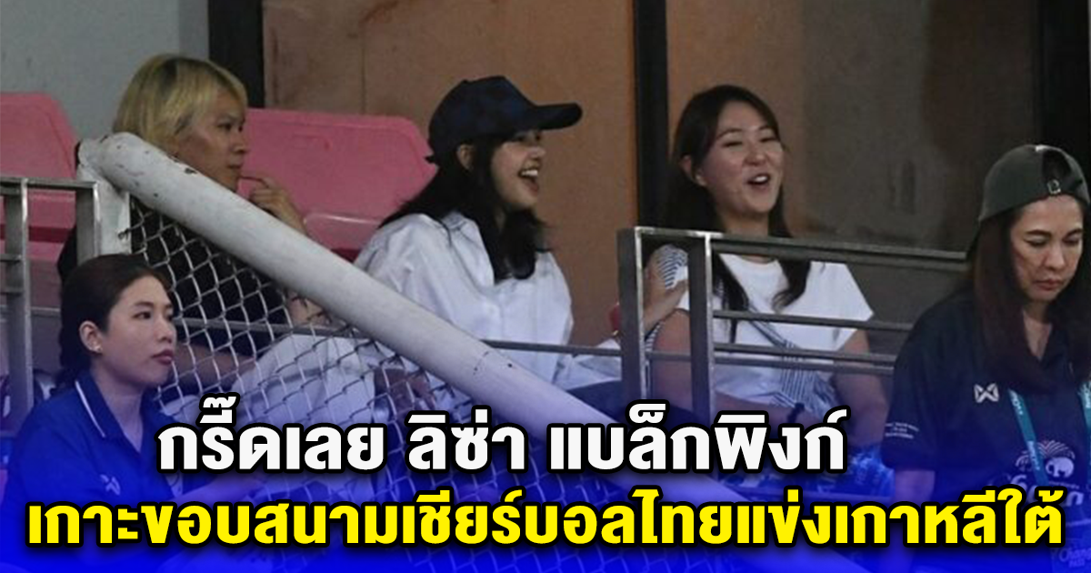 กรี๊ดเลย ลิซ่า แบล็กพิงก์ เกาะขอบสนามเชียร์บอลไทยแข่งเกาหลีใต้