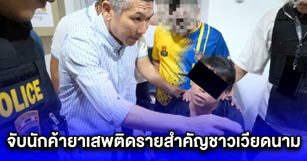 จับนักค้ายาเสพติดรายสำคัญชาวเวียดนาม หนีหมายจับกบดานในไทย