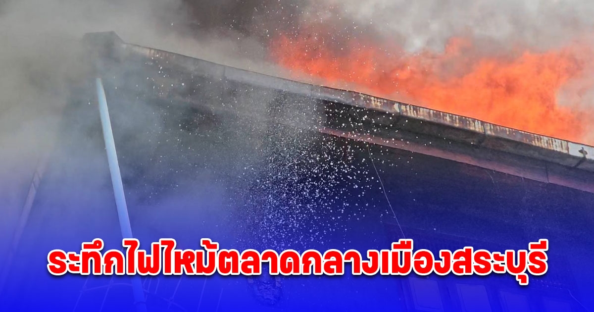 ระทึก เพลิงไหม้ตลาดสุขุมาลย์กลางเมืองสระบุรีพ่อค้า-แม่ค้าขนของหนีวุ่น