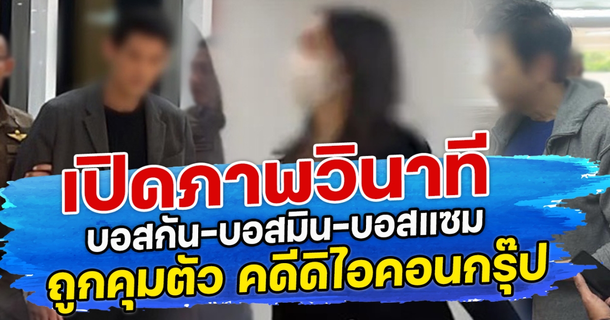 เปิดภาพวินาที บอสกัน-บอสมิน-บอสแซม ถูกคุมตัว คดีดิไอคอนกรุ๊ป