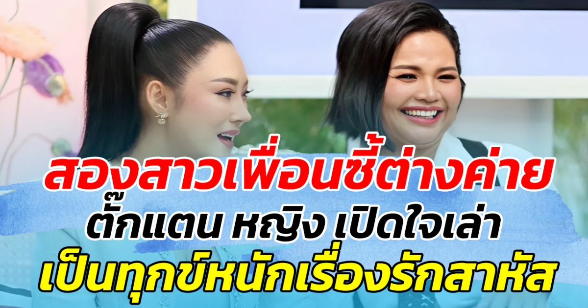 สองสาวเพื่อนซี้ต่างค่าย ตั๊กแตน ชลดา หญิง ธิติกานต์ เปิดใจเล่า เป็นทุกข์เพราะเรื่องความรักมาสาหัส