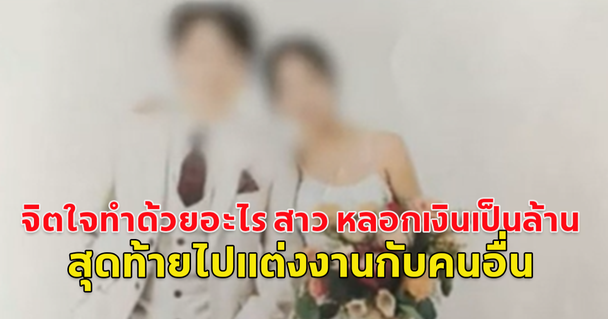 จิตใจทำด้วยอะไร สาวแสบ หลอกเงินเป็นล้าน สุดท้ายไปแต่งงานกับคนอื่น