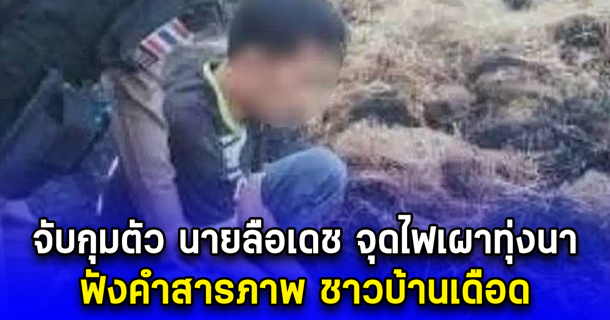 จับกุมตัว นายลือเดช จุดไฟเผาทุ่งนา ฟังคำสารภาพ ชาวบ้านเดือด