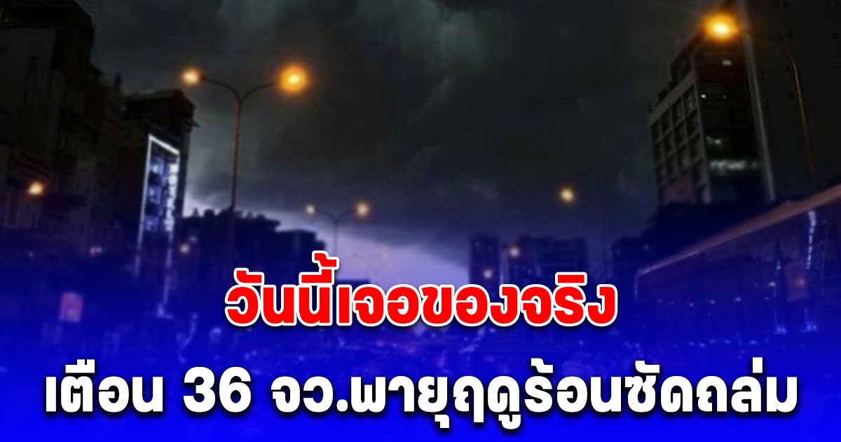 เตือนฉบับ 4 วันนี้มาของจริง พายุฤดูร้อนซัดถล่ม 36 จังหวัด