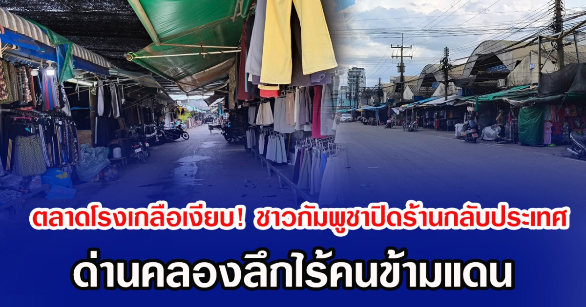 ตลาดโรงเกลือเงียบ! ชาวกัมพูชาปิดร้านกลับประเทศ ด่านคลองลึกไร้คนข้ามแดน