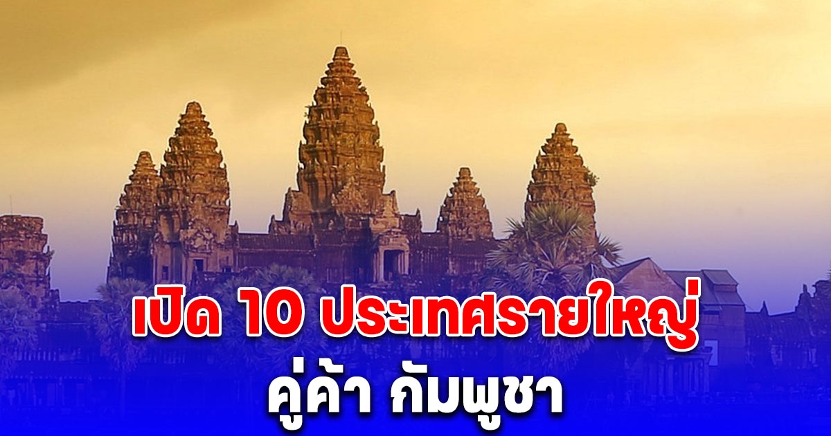 เปิด 10 ประเทศรายใหญ่ คู่ค้า กัมพูชา