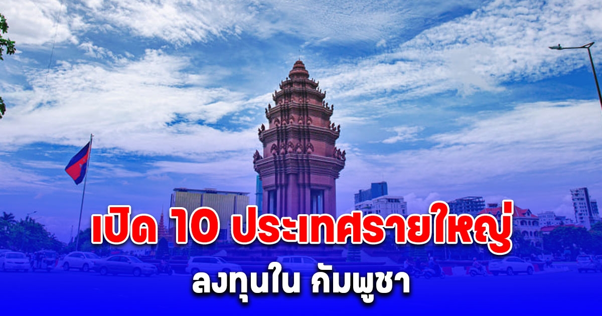 เปิด 10 ประเทศรายใหญ่ ลงทุนใน กัมพูชา มี ไทย ด้วย