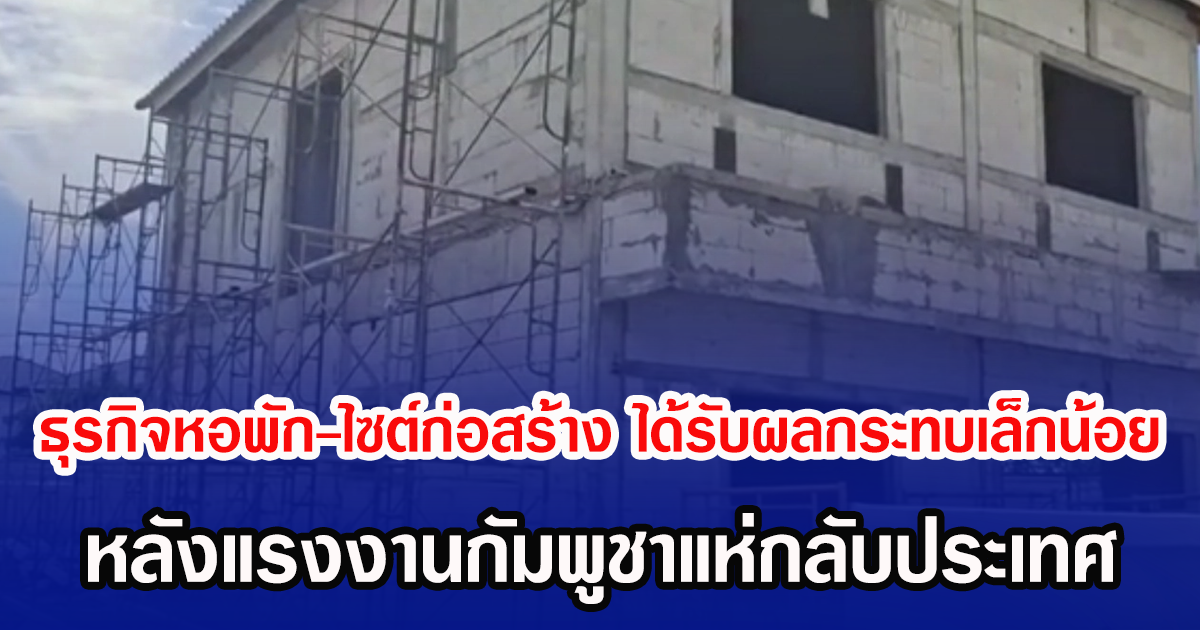 ธุรกิจหอพัก-ไซต์ก่อสร้าง ได้รับผลกระทบเล็กน้อย หลังแรงงานกัมพูชาแห่กลับประเทศ