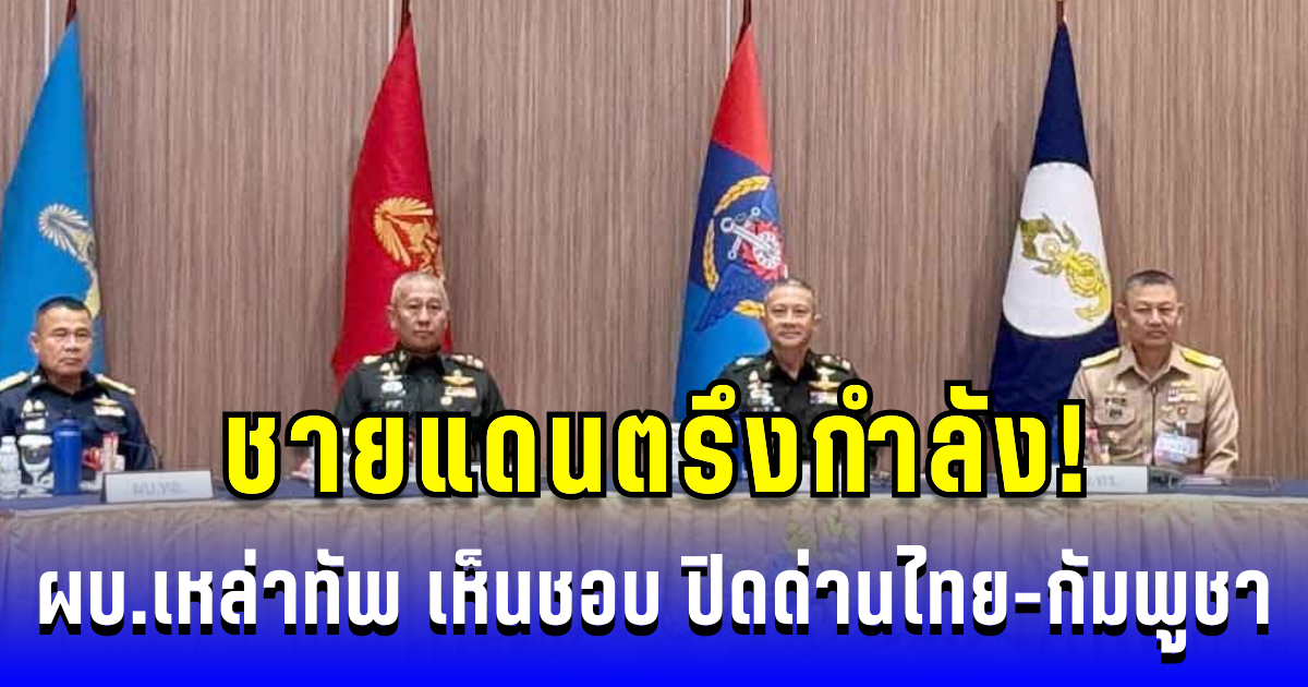 ชายแดนตรึงกำลัง! ผบ.เหล่าทัพ เห็นชอบ ปิดด่านไทย-กัมพูชา เดินหน้าสร้างรั้วสกัดภัย