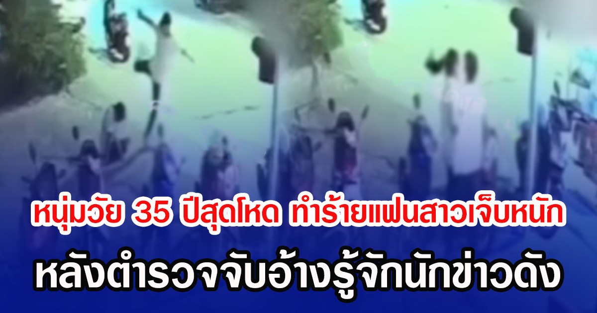 หนุ่มวัย 35 ปีสุดโหด ทำร้ายแฟนสาวเจ็บหนัก หลังตำรวจจับอ้างรู้จักนักข่าวดัง