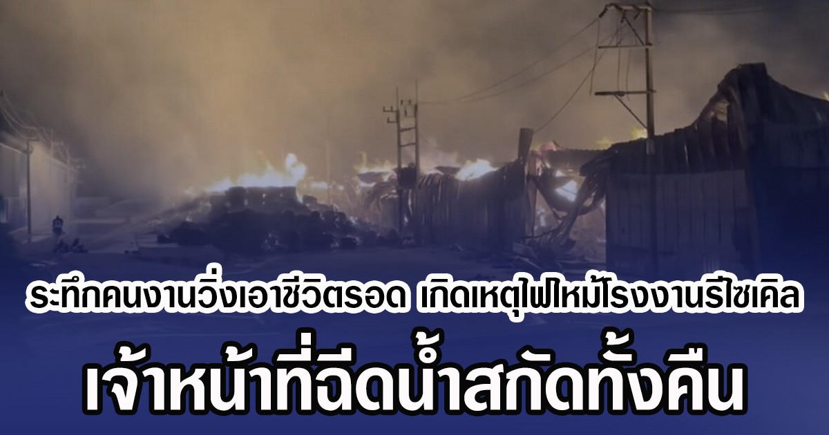ระทึกคนงานวิ่งหนีเอาชีวิตรอด เกิดเหตุไฟไหม้โรงงานรีไซเคิล เจ้าหน้าที่ฉีดน้ำสกัดทั้งคืน
