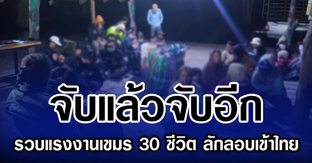 จับแล้วจับอีก รวบแรงงานเขมร 30 ชีวิต ลักลอบเข้าไทย
