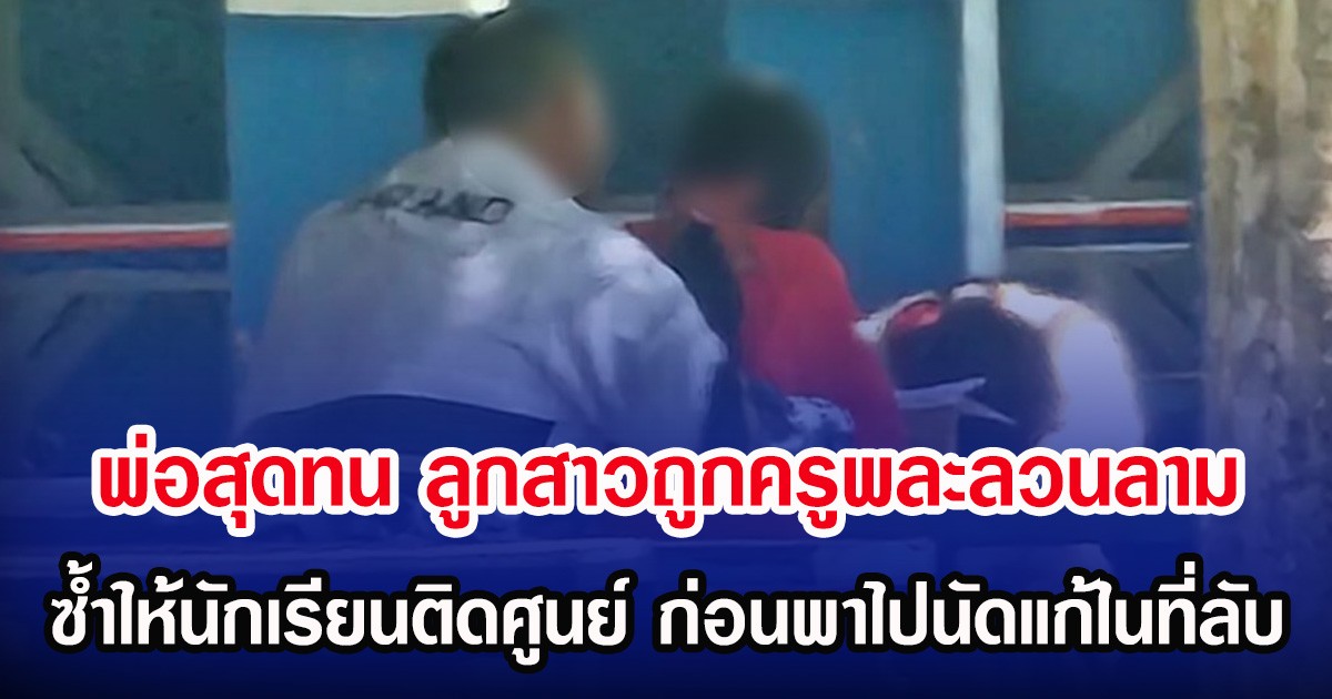 พ่อสุดทน ลูกสาวถูกครูพละลวนลาม ซํ้าให้นักเรียนติดศูนย์ ก่อนพาไปนัดแก้ในที่ลับ