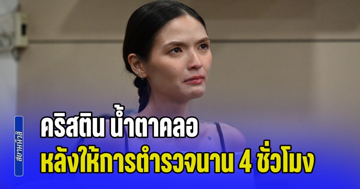 คริสติน น้ำตาคลอ รับ โล่งใจ หลังให้การตำรวจนาน 4 ชั่วโมง ยันวันเกิดเหตุมีสติครบถ้วน จำทุกอย่างได้ แต่ไม่กล้าขัดขืน