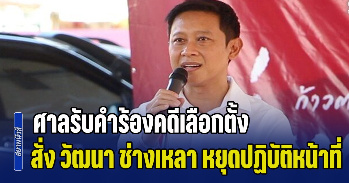 ด่วน! ศาลรับคำร้องคดีเลือกตั้ง สั่ง วัฒนา ช่างเหลา หยุดปฏิบัติหน้าที่ทันที